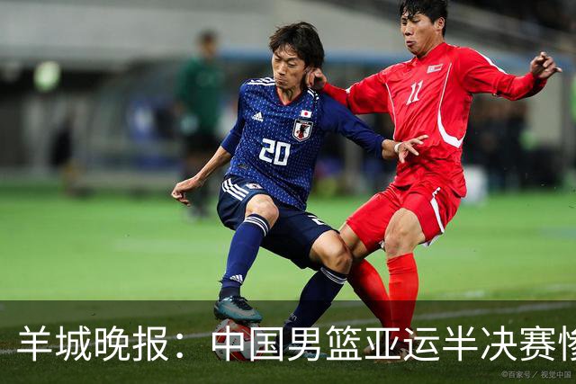 羊城晚报：中国男篮亚运半决赛惨败日本男篮 这个夏天只剩铜牌战
